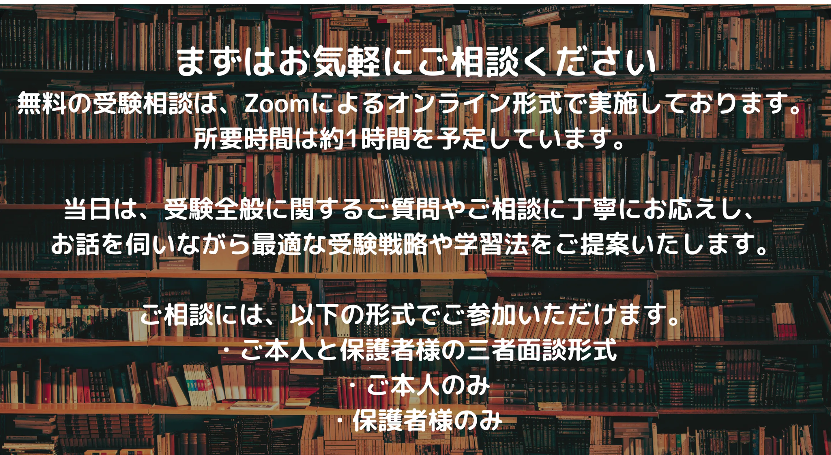 まずはお気軽にご相談ください 無料の受験相談は、Zoomによるオンライン形式で実施しております。 所要時間は約1時間を予定しています。 当日は、受験全般に関するご質問やご相談に丁寧にお応えし、お話しを伺いながら最適な受験戦略や学習法をご提案いたします。 ご相談には、以下の形式でご参加いただけます。 ・ご本人と保護者の三者面談形式 ・ご本人のみ ・保護者様のみ
